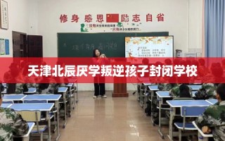 天津北辰厌学叛逆孩子封闭学校