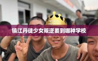镇江丹徒少女叛逆要到哪种学校
