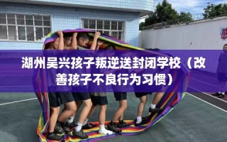 湖州吴兴孩子叛逆送封闭学校（改善孩子不良行为习惯）