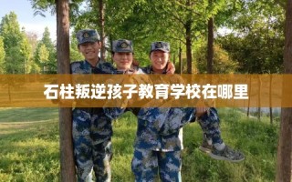 石柱叛逆孩子教育学校在哪里