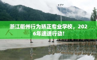 浙江衢州行为矫正专业学校，2026年速速行动!