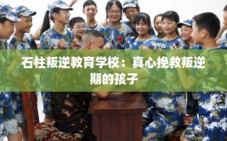 石柱叛逆教育学校：真心挽救叛逆期的孩子