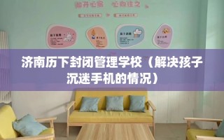 济南历下封闭管理学校（解决孩子沉迷手机的情况）