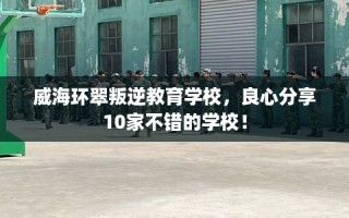 威海环翠叛逆教育学校，良心分享10家不错的学校！