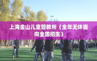 上海金山儿童管教所（全年无休面向全国招生）