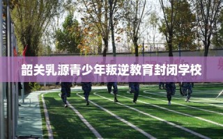 韶关乳源青少年叛逆教育封闭学校