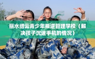 丽水缙云青少年叛逆管理学校（解决孩子沉迷手机的情况）