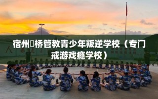 宿州埇桥管教青少年叛逆学校（专门戒游戏瘾学校）