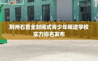 荆州石首全封闭式青少年叛逆学校实力排名发布