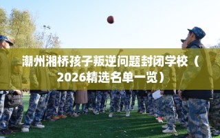 潮州湘桥孩子叛逆问题封闭学校（2026精选名单一览）