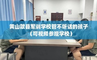 黄山歙县军训学校管不听话的孩子（可视频参观学校）