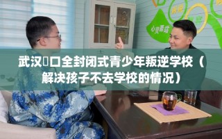 武汉硚口全封闭式青少年叛逆学校（解决孩子不去学校的情况）