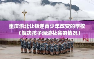 重庆渝北让叛逆青少年改变的学校（解决孩子混迹社会的情况）