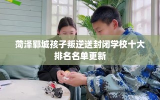 菏泽郓城孩子叛逆送封闭学校十大排名名单更新