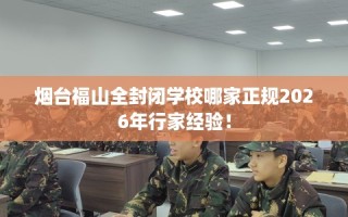 烟台福山全封闭学校哪家正规2026年行家经验！