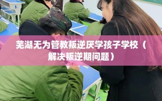 芜湖无为管教叛逆厌学孩子学校（解决叛逆期问题）