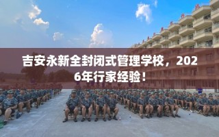 吉安永新全封闭式管理学校，2026年行家经验！