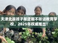 天津北辰孩子叛逆期不听话教育学校，2025年权威推出！