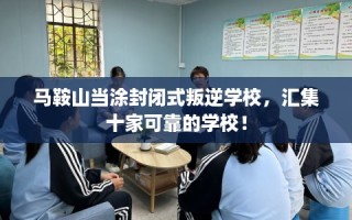 马鞍山当涂封闭式叛逆学校，汇集十家可靠的学校！