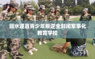 丽水遂昌青少年叛逆全封闭军事化教育学校