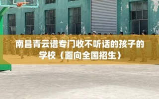 南昌青云谱专门收不听话的孩子的学校（面向全国招生）