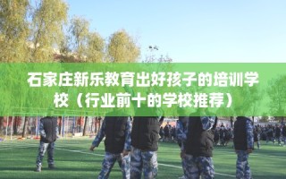 石家庄新乐教育出好孩子的培训学校（行业前十的学校推荐）