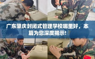 广东肇庆封闭式管理学校哪里好，本篇为您深度揭示!