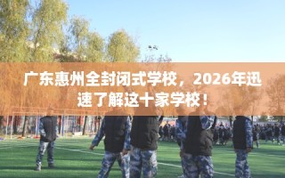 广东惠州全封闭式学校，2026年迅速了解这十家学校！