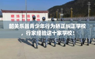 韶关乐昌青少年行为矫正纠正学校，行家经验这十家学校！