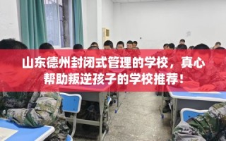 山东德州封闭式管理的学校，真心帮助叛逆孩子的学校推荐！