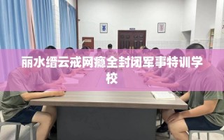 丽水缙云戒网瘾全封闭军事特训学校