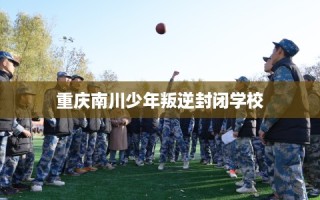 重庆南川少年叛逆封闭学校