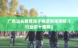 广东汕头教育孩子叛逆封闭学校（行业前十推荐）