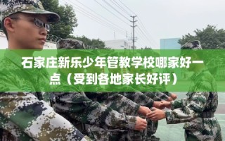 石家庄新乐少年管教学校哪家好一点（受到各地家长好评）