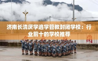 济南长清厌学逃学管教封闭学校：行业前十的学校推荐