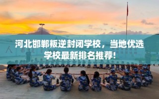 河北邯郸叛逆封闭学校，当地优选学校最新排名推荐!
