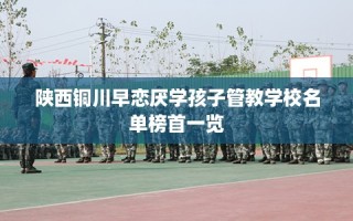陕西铜川早恋厌学孩子管教学校名单榜首一览