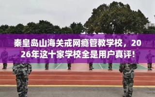 秦皇岛山海关戒网瘾管教学校，2026年这十家学校全是用户真评!