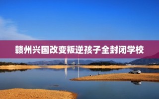 赣州兴国改变叛逆孩子全封闭学校