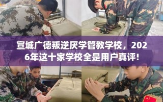 宣城广德叛逆厌学管教学校，2026年这十家学校全是用户真评!