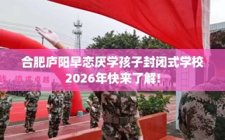合肥庐阳早恋厌学孩子封闭式学校2026年快来了解!