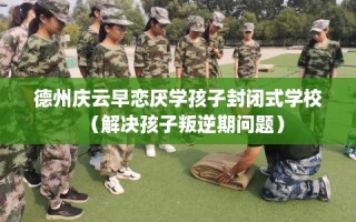 德州庆云早恋厌学孩子封闭式学校（解决孩子叛逆期问题）