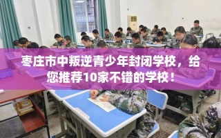 枣庄市中叛逆青少年封闭学校，给您推荐10家不错的学校！