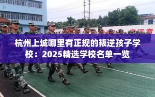 杭州上城哪里有正规的叛逆孩子学校：2025精选学校名单一览