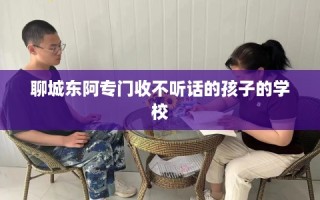 聊城东阿专门收不听话的孩子的学校
