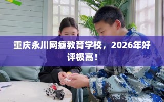 重庆永川网瘾教育学校，2026年好评极高！