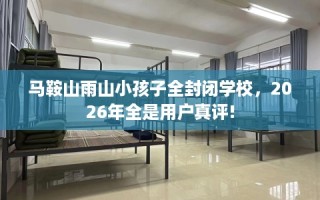马鞍山雨山小孩子全封闭学校，2026年全是用户真评!