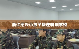 浙江绍兴小孩子叛逆特训学校