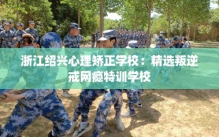 浙江绍兴心理矫正学校：精选叛逆戒网瘾特训学校