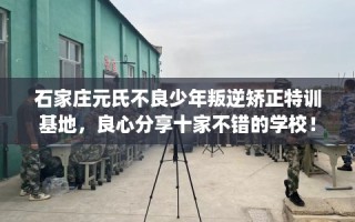 石家庄元氏不良少年叛逆矫正特训基地，良心分享十家不错的学校！